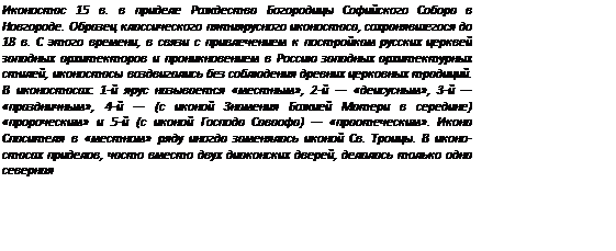 Подпись: Иконостас 15 в. в приделе Рождества Богородицы Софийского Собора в Новгороде. Образец классического пятиярусного иконо¬стаса, сохранявшегося до 18 в. С этого времени, в связи с при¬влечением к постройкам русских церквей западных архитекто¬ров и проникновением в Россию западных архитектурных сти¬лей, иконостасы воздвигались без соблюдения древних церков¬ных традиций. В иконостасах: 1-й ярус называется «местным», 2-й — «деисусным», 3-й — «праздничным», 4-й — (с иконой Зна¬мения Божией Матери в середине) «пророческим» и 5-й (с ико¬ной Господа Саваофа) — «праотеческим». Икона Спасителя в «местном» ряду иногда заменялась иконой Св. Троицы. В иконо¬стасах приделов, часто вместо двух диаконских дверей, делалась только одна северная 